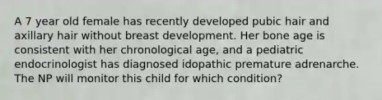 A 7 year old female has recently developed pubic hair and axillary hair without breast development. Her bone age is consistent with her chronological age, and a pediatric endocrinologist has diagnosed idopathic premature adrenarche. The NP will monitor this child for which condition?