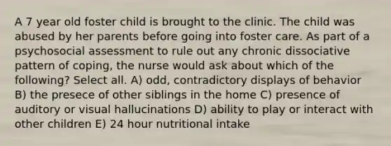 A 7 year old foster child is brought to the clinic. The child was abused by her parents before going into foster care. As part of a psychosocial assessment to rule out any chronic dissociative pattern of coping, the nurse would ask about which of the following? Select all. A) odd, contradictory displays of behavior B) the presece of other siblings in the home C) presence of auditory or visual hallucinations D) ability to play or interact with other children E) 24 hour nutritional intake