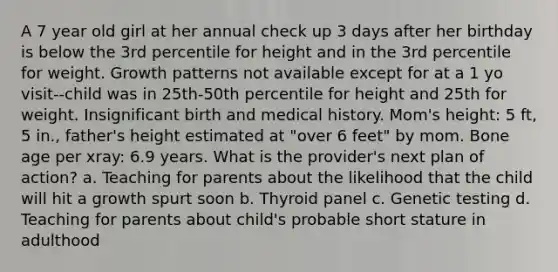 A 7 year old girl at her annual check up 3 days after her birthday is below the 3rd percentile for height and in the 3rd percentile for weight. Growth patterns not available except for at a 1 yo visit--child was in 25th-50th percentile for height and 25th for weight. Insignificant birth and medical history. Mom's height: 5 ft, 5 in., father's height estimated at "over 6 feet" by mom. Bone age per xray: 6.9 years. What is the provider's next plan of action? a. Teaching for parents about the likelihood that the child will hit a growth spurt soon b. Thyroid panel c. Genetic testing d. Teaching for parents about child's probable short stature in adulthood