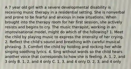 A 7 year old girl with a severe developmental disability is receiving music therapy in a residential setting. She is nonverbal and prone to be fearful and anxious in new situations. When brought into the therapy room for her first session, she actively resists and begins to cry. The music therapist, working in an improvisational model, might do which of the following? 1. Meet the child by playing music to express the intensity of her crying. 2. Reflect the child's sound and breathing with careful musical phrasing. 3. Comfort the child by holding and rocking her while singing soothing lyrics. 4. Sing without words so the child hears another voice that corresponds to how she is feeling. A. 1, 2, and 3 only B. 1, 2, and 4 only C. 1, 3, and 4 only D. 2, 3, and 4 only