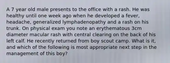 A 7 year old male presents to the office with a rash. He was healthy until one week ago when he developed a fever, headache, generalized lymphadenopathy and a rash on his trunk. On physical exam you note an erythematous 3cm diameter macular rash with central clearing on the back of his left calf. He recently returned from boy scout camp. What is it, and which of the following is most appropriate next step in the management of this boy?