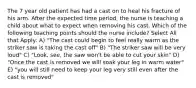 The 7 year old patient has had a cast on to heal his fracture of his arm. After the expected time period, the nurse is teaching a child about what to expect when removing his cast. Which of the following teaching points should the nurse include? Select All that Apply: A) "The cast could begin to feel really warm as the striker saw is taking the cast off" B) "The striker saw will be very loud" C) "Look, see, the saw won't be able to cut your skin" D) "Once the cast is removed we will soak your leg in warm water" E) "you will still need to keep your leg very still even after the cast is removed"