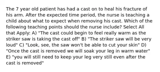 The 7 year old patient has had a cast on to heal his fracture of his arm. After the expected time period, the nurse is teaching a child about what to expect when removing his cast. Which of the following teaching points should the nurse include? Select All that Apply: A) "The cast could begin to feel really warm as the striker saw is taking the cast off" B) "The striker saw will be very loud" C) "Look, see, the saw won't be able to cut your skin" D) "Once the cast is removed we will soak your leg in warm water" E) "you will still need to keep your leg very still even after the cast is removed"