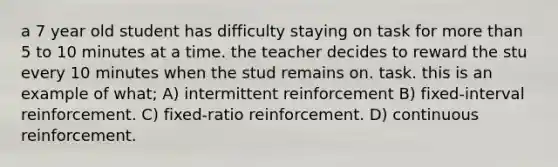 a 7 year old student has difficulty staying on task for more than 5 to 10 minutes at a time. the teacher decides to reward the stu every 10 minutes when the stud remains on. task. this is an example of what; A) intermittent reinforcement B) fixed-interval reinforcement. C) fixed-ratio reinforcement. D) continuous reinforcement.