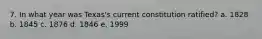 7. In what year was Texas's current constitution ratified? a. 1828 b. 1845 c. 1876 d. 1846 e. 1999