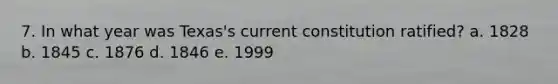 7. In what year was Texas's current constitution ratified? a. 1828 b. 1845 c. 1876 d. 1846 e. 1999