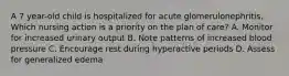 A 7 year-old child is hospitalized for acute glomerulonephritis. Which nursing action is a priority on the plan of care? A. Monitor for increased urinary output B. Note patterns of increased blood pressure C. Encourage rest during hyperactive periods D. Assess for generalized edema