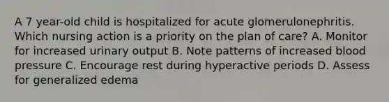 A 7 year-old child is hospitalized for acute glomerulonephritis. Which nursing action is a priority on the plan of care? A. Monitor for increased urinary output B. Note patterns of increased blood pressure C. Encourage rest during hyperactive periods D. Assess for generalized edema