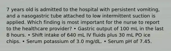 7 years old is admitted to the hospital with persistent vomiting, and a nasogastric tube attached to low intermittent suction is applied. Which finding is most important for the nurse to report to the healthcare provider? • Gastric output of 100 mL in the last 8 hours. • Shift intake of 640 mL IV fluids plus 30 mL PO ice chips. • Serum potassium of 3.0 mg/dL. • Serum pH of 7.45.