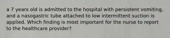 a 7 years old is admitted to the hospital with persistent vomiting, and a nasogastric tube attached to low intermittent suction is applied. Which finding is most important for the nurse to report to the healthcare provider?