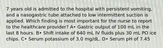 7 years old is admitted to the hospital with persistent vomiting, and a nasogastric tube attached to low intermittent suction is applied. Which finding is most important for the nurse to report to the healthcare provider? A• Gastric output of 100 mL in the last 8 hours. B• Shift intake of 640 mL IV fluids plus 30 mL PO ice chips. C• Serum potassium of 3.0 mg/dL. D• Serum pH of 7.45