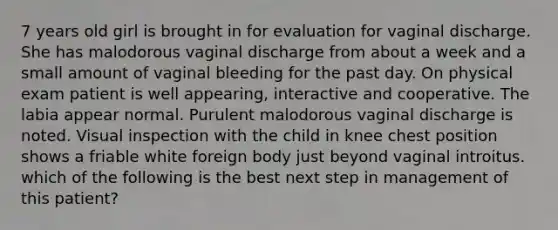 7 years old girl is brought in for evaluation for vaginal discharge. She has malodorous vaginal discharge from about a week and a small amount of vaginal bleeding for the past day. On physical exam patient is well appearing, interactive and cooperative. The labia appear normal. Purulent malodorous vaginal discharge is noted. Visual inspection with the child in knee chest position shows a friable white foreign body just beyond vaginal introitus. which of the following is the best next step in management of this patient?