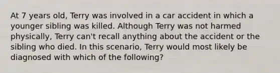 At 7 years old, Terry was involved in a car accident in which a younger sibling was killed. Although Terry was not harmed physically, Terry can't recall anything about the accident or the sibling who died. In this scenario, Terry would most likely be diagnosed with which of the following?