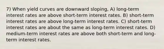 7) When yield curves are downward sloping, A) long-term interest rates are above short-term interest rates. B) short-term interest rates are above long-term interest rates. C) short-term interest rates are about the same as long-term interest rates. D) medium-term interest rates are above both short-term and long-term interest rates.