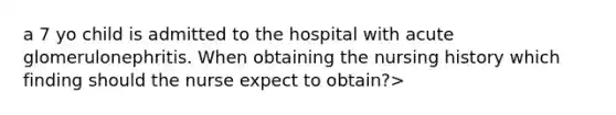 a 7 yo child is admitted to the hospital with acute glomerulonephritis. When obtaining the nursing history which finding should the nurse expect to obtain?>