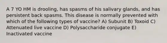 A 7 YO HM is drooling, has spasms of his salivary glands, and has persistent back spasms. This disease is normally prevented with which of the following types of vaccine? A) Subunit B) Toxoid C) Attenuated live vaccine D) Polysaccharide conjugate E) Inactivated vaccine