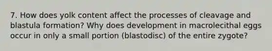 7. How does yolk content affect the processes of cleavage and blastula formation? Why does development in macrolecithal eggs occur in only a small portion (blastodisc) of the entire zygote?