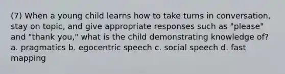 (7) When a young child learns how to take turns in conversation, stay on topic, and give appropriate responses such as "please" and "thank you," what is the child demonstrating knowledge of? a. pragmatics b. egocentric speech c. social speech d. fast mapping