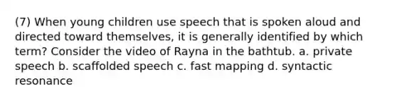 (7) When young children use speech that is spoken aloud and directed toward themselves, it is generally identified by which term? Consider the video of Rayna in the bathtub. a. private speech b. scaffolded speech c. fast mapping d. syntactic resonance