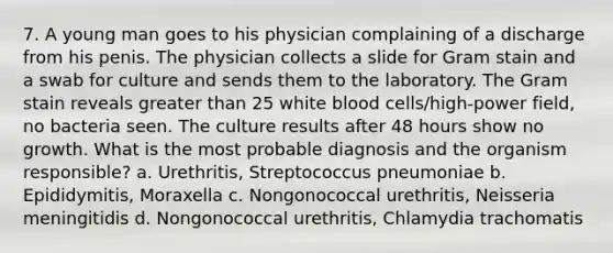 7. A young man goes to his physician complaining of a discharge from his penis. The physician collects a slide for Gram stain and a swab for culture and sends them to the laboratory. The Gram stain reveals <a href='https://www.questionai.com/knowledge/ktgHnBD4o3-greater-than' class='anchor-knowledge'>greater than</a> 25 white blood cells/high-power field, no bacteria seen. The culture results after 48 hours show no growth. What is the most probable diagnosis and the organism responsible? a. Urethritis, Streptococcus pneumoniae b. Epididymitis, Moraxella c. Nongonococcal urethritis, Neisseria meningitidis d. Nongonococcal urethritis, Chlamydia trachomatis