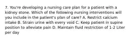 7. You're developing a nursing care plan for a patient with a kidney stone. Which of the following nursing interventions will you include in the patient's plan of care? A. Restrict calcium intake B. Strain urine with every void C. Keep patient in supine position to alleviate pain D. Maintain fluid restriction of 1-2 Liter per day