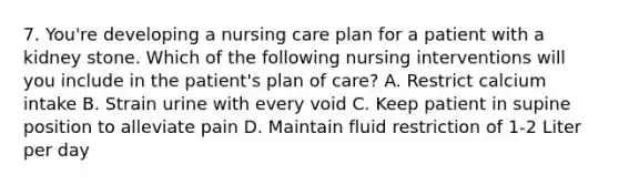 7. You're developing a nursing care plan for a patient with a kidney stone. Which of the following nursing interventions will you include in the patient's plan of care? A. Restrict calcium intake B. Strain urine with every void C. Keep patient in supine position to alleviate pain D. Maintain fluid restriction of 1-2 Liter per day