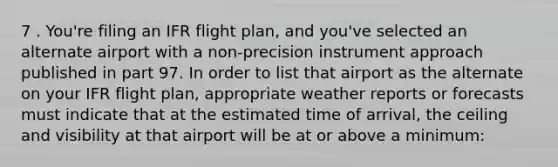 7 . You're filing an IFR flight plan, and you've selected an alternate airport with a non-precision instrument approach published in part 97. In order to list that airport as the alternate on your IFR flight plan, appropriate weather reports or forecasts must indicate that at the estimated time of arrival, the ceiling and visibility at that airport will be at or above a minimum: