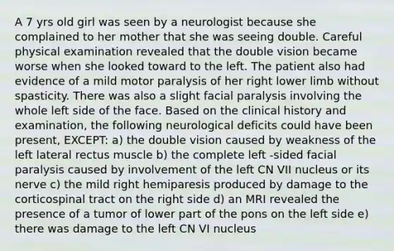 A 7 yrs old girl was seen by a neurologist because she complained to her mother that she was seeing double. Careful physical examination revealed that the double vision became worse when she looked toward to the left. The patient also had evidence of a mild motor paralysis of her right <a href='https://www.questionai.com/knowledge/kF4ILRdZqC-lower-limb' class='anchor-knowledge'>lower limb</a> without spasticity. There was also a slight facial paralysis involving the whole left side of the face. Based on the clinical history and examination, the following neurological deficits could have been present, EXCEPT: a) the double vision caused by weakness of the left lateral rectus muscle b) the complete left -sided facial paralysis caused by involvement of the left CN VII nucleus or its nerve c) the mild right hemiparesis produced by damage to the corticospinal tract on the right side d) an MRI revealed the presence of a tumor of lower part of the pons on the left side e) there was damage to the left CN VI nucleus