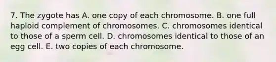 7. The zygote has A. one copy of each chromosome. B. one full haploid complement of chromosomes. C. chromosomes identical to those of a sperm cell. D. chromosomes identical to those of an egg cell. E. two copies of each chromosome.