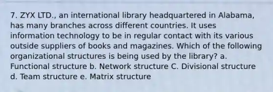 7. ZYX LTD., an international library headquartered in Alabama, has many branches across different countries. It uses information technology to be in regular contact with its various outside suppliers of books and magazines. Which of the following organizational structures is being used by the library? a. Functional structure b. Network structure C. Divisional structure d. Team structure e. Matrix structure