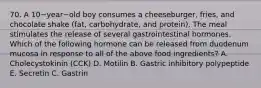 70. A 10−year−old boy consumes a cheeseburger, fries, and chocolate shake (fat, carbohydrate, and protein). The meal stimulates the release of several gastrointestinal hormones. Which of the following hormone can be released from duodenum mucosa in response to all of the above food ingredients? A. Cholecystokinin (CCK) D. Motilin B. Gastric inhibitory polypeptide E. Secretin C. Gastrin