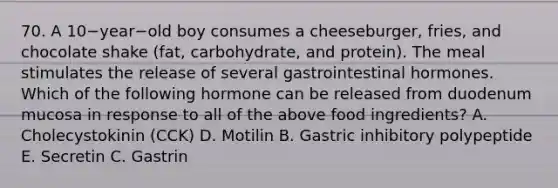 70. A 10−year−old boy consumes a cheeseburger, fries, and chocolate shake (fat, carbohydrate, and protein). The meal stimulates the release of several gastrointestinal hormones. Which of the following hormone can be released from duodenum mucosa in response to all of the above food ingredients? A. Cholecystokinin (CCK) D. Motilin B. Gastric inhibitory polypeptide E. Secretin C. Gastrin