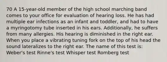 70 A 15-year-old member of the high school marching band comes to your office for evaluation of hearing loss. He has had multiple ear infections as an infant and toddler, and had to have a myringotomy tube inserted in his ears. Additionally, he suffers from many allergies. His hearing is diminished in the right ear. When you place a vibrating tuning fork on the top of his head the sound lateralizes to the right ear. The name of this test is: Weber's test Rinne's test Whisper test Romberg test