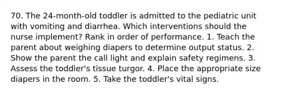 70. The 24-month-old toddler is admitted to the pediatric unit with vomiting and diarrhea. Which interventions should the nurse implement? Rank in order of performance. 1. Teach the parent about weighing diapers to determine output status. 2. Show the parent the call light and explain safety regimens. 3. Assess the toddler's tissue turgor. 4. Place the appropriate size diapers in the room. 5. Take the toddler's vital signs.