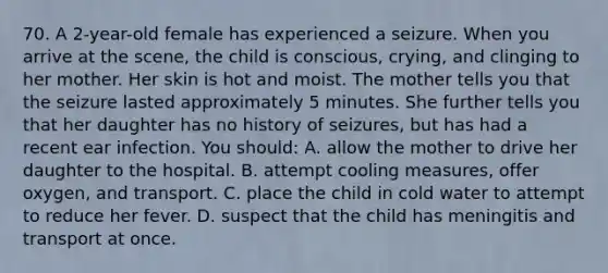 70. A 2-year-old female has experienced a seizure. When you arrive at the scene, the child is conscious, crying, and clinging to her mother. Her skin is hot and moist. The mother tells you that the seizure lasted approximately 5 minutes. She further tells you that her daughter has no history of seizures, but has had a recent ear infection. You should: A. allow the mother to drive her daughter to the hospital. B. attempt cooling measures, offer oxygen, and transport. C. place the child in cold water to attempt to reduce her fever. D. suspect that the child has meningitis and transport at once.