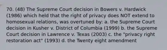 70. (48) The Supreme Court decision in Bowers v. Hardwick (1986) which held that the right of privacy does NOT extend to homosexual relations, was overtuned by: a. the Supreme Court decision in Kusher v. District of Columbia (1999) b. the Supreme Court decision in Lawrence v. Texas (2003) c. the "privacy right restoration act" (1993) d. the Twenty eight amendment