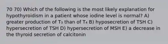 70 70) Which of the following is the most likely explanation for hypothyroidism in a patient whose iodine level is normal? A) greater production of T₃ than of T₄ B) hyposecretion of TSH C) hypersecretion of TSH D) hypersecretion of MSH E) a decrease in the thyroid secretion of calcitonin