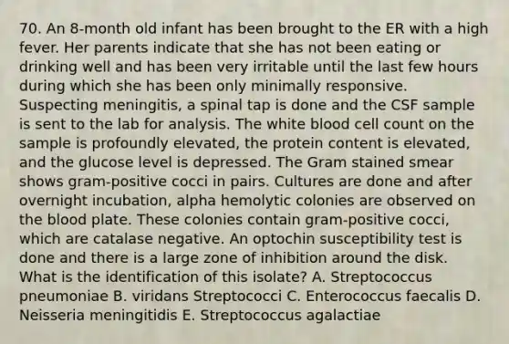 70. An 8-month old infant has been brought to the ER with a high fever. Her parents indicate that she has not been eating or drinking well and has been very irritable until the last few hours during which she has been only minimally responsive. Suspecting meningitis, a spinal tap is done and the CSF sample is sent to the lab for analysis. The white blood cell count on the sample is profoundly elevated, the protein content is elevated, and the glucose level is depressed. The Gram stained smear shows gram-positive cocci in pairs. Cultures are done and after overnight incubation, alpha hemolytic colonies are observed on the blood plate. These colonies contain gram-positive cocci, which are catalase negative. An optochin susceptibility test is done and there is a large zone of inhibition around the disk. What is the identification of this isolate? A. Streptococcus pneumoniae B. viridans Streptococci C. Enterococcus faecalis D. Neisseria meningitidis E. Streptococcus agalactiae