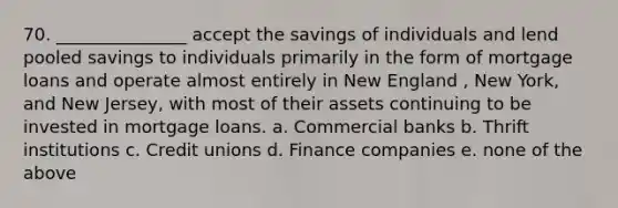 70. _______________ accept the savings of individuals and lend pooled savings to individuals primarily in the form of mortgage loans and operate almost entirely in New England , New York, and New Jersey, with most of their assets continuing to be invested in mortgage loans. a. Commercial banks b. Thrift institutions c. Credit unions d. Finance companies e. none of the above