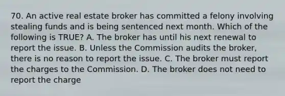 70. An active real estate broker has committed a felony involving stealing funds and is being sentenced next month. Which of the following is TRUE? A. The broker has until his next renewal to report the issue. B. Unless the Commission audits the broker, there is no reason to report the issue. C. The broker must report the charges to the Commission. D. The broker does not need to report the charge