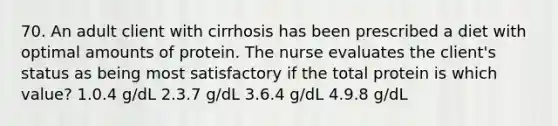 70. An adult client with cirrhosis has been prescribed a diet with optimal amounts of protein. The nurse evaluates the client's status as being most satisfactory if the total protein is which value? 1.0.4 g/dL 2.3.7 g/dL 3.6.4 g/dL 4.9.8 g/dL