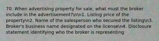 70. When advertising property for sale, what must the broker include in the advertisement?nn1. Listing price of the propertyn2. Name of the salesperson who secured the listingn3. Broker's business name designated on the licensen4. Disclosure statement identifying who the broker is representing