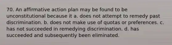 70. An affirmative action plan may be found to be unconstitutional because it a. does not attempt to remedy past discrimination. b. does not make use of quotas or preferences. c. has not succeeded in remedying discrimination. d. has succeeded and subsequently been eliminated.