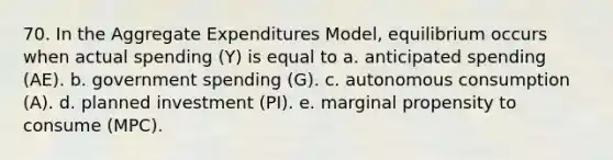 70. In the Aggregate Expenditures Model, equilibrium occurs when actual spending (Y) is equal to a. anticipated spending (AE). b. government spending (G). c. autonomous consumption (A). d. planned investment (PI). e. marginal propensity to consume (MPC).