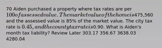 70 Aiden purchased a property where tax rates are per 100 of assessed value. The market value of the home is475,560 and the assessed value is 85% of the market value. The city tax rate is 0.45, and the county tax rate is0.90. What is Aiden's month tax liability? Review Later 303.17 356.67 3638.03 4280.04