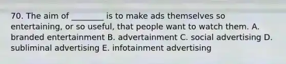 70. The aim of ________ is to make ads themselves so entertaining, or so useful, that people want to watch them. A. branded entertainment B. advertainment C. social advertising D. subliminal advertising E. infotainment advertising