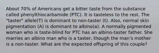 About 70% of Americans get a bitter taste from the substance called phenylthiocarbamide (PTC). It is tasteless to the rest. The "taster" allele(T) is dominant to non-taster (t). Also, normal skin pigmentation (A) is dominant to albino(a). A normally pigmented woman who is taste-blind for PTC has an albino-taster father. She marries an albino man who is a taster, though the man's mother is a non-taster. What are the expected offspring of this couple?