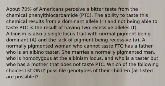 About 70% of Americans perceive a bitter taste from the chemical phenylthiocarbamide (PTC). The ability to taste this chemical results from a dominant allele (T) and not being able to taste PTC is the result of having two recessive alleles (t). Albinism is also a single locus trait with normal pigment being dominant (A) and the lack of pigment being recessive (a). A normally pigmented woman who cannot taste PTC has a father who is an albino taster. She marries a normally pigmented man, who is homozygous at the albinism locus, and who is a taster but who has a mother that does not taste PTC. Which of the following choices list ONLY possible genotypes of their children (all listed are possible)?