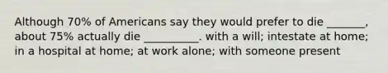 Although 70% of Americans say they would prefer to die _______, about 75% actually die __________. with a will; intestate at home; in a hospital at home; at work alone; with someone present