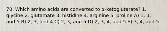 70. Which amino acids are converted to α-ketoglutarate? 1. glycine 2. glutamate 3. histidine 4. arginine 5. proline A) 1, 3, and 5 B) 2, 3, and 4 C) 2, 3, and 5 D) 2, 3, 4, and 5 E) 3, 4, and 5